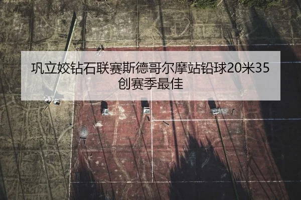 巩立姣钻石联赛斯德哥尔摩站铅球20米35创赛季最佳